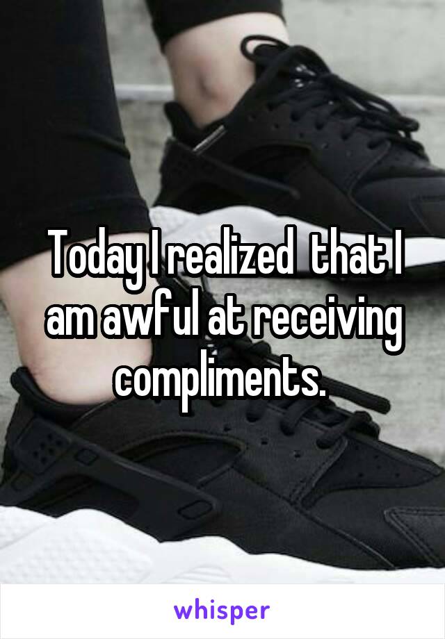 Today I realized  that I am awful at receiving compliments. 