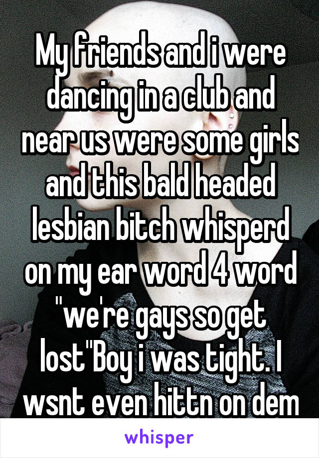 My friends and i were dancing in a club and near us were some girls and this bald headed lesbian bitch whisperd on my ear word 4 word "we're gays so get lost"Boy i was tight. I wsnt even hittn on dem