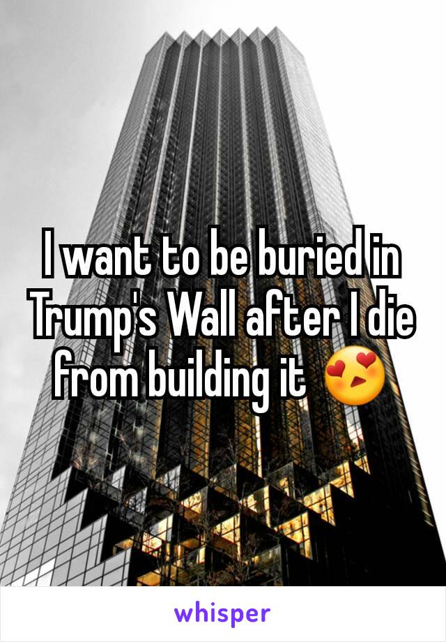 I want to be buried in Trump's Wall after I die from building it 😍