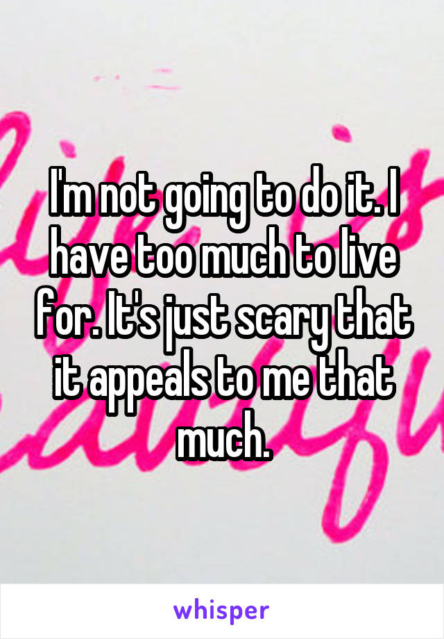 I'm not going to do it. I have too much to live for. It's just scary that it appeals to me that much.