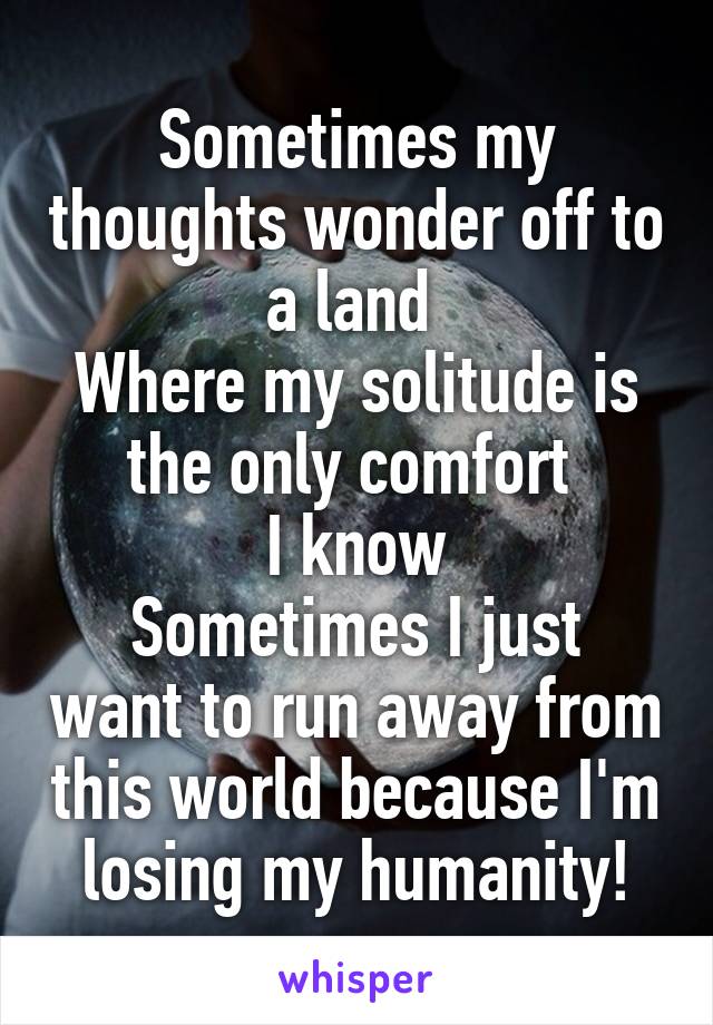 Sometimes my thoughts wonder off to a land 
Where my solitude is the only comfort 
I know
Sometimes I just want to run away from this world because I'm losing my humanity!