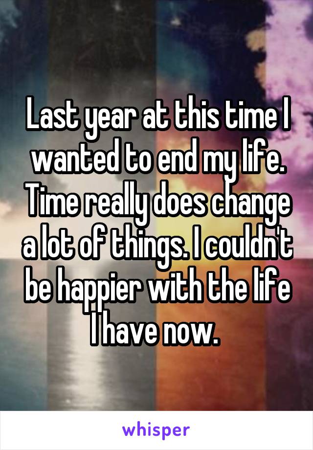 Last year at this time I wanted to end my life. Time really does change a lot of things. I couldn't be happier with the life I have now. 