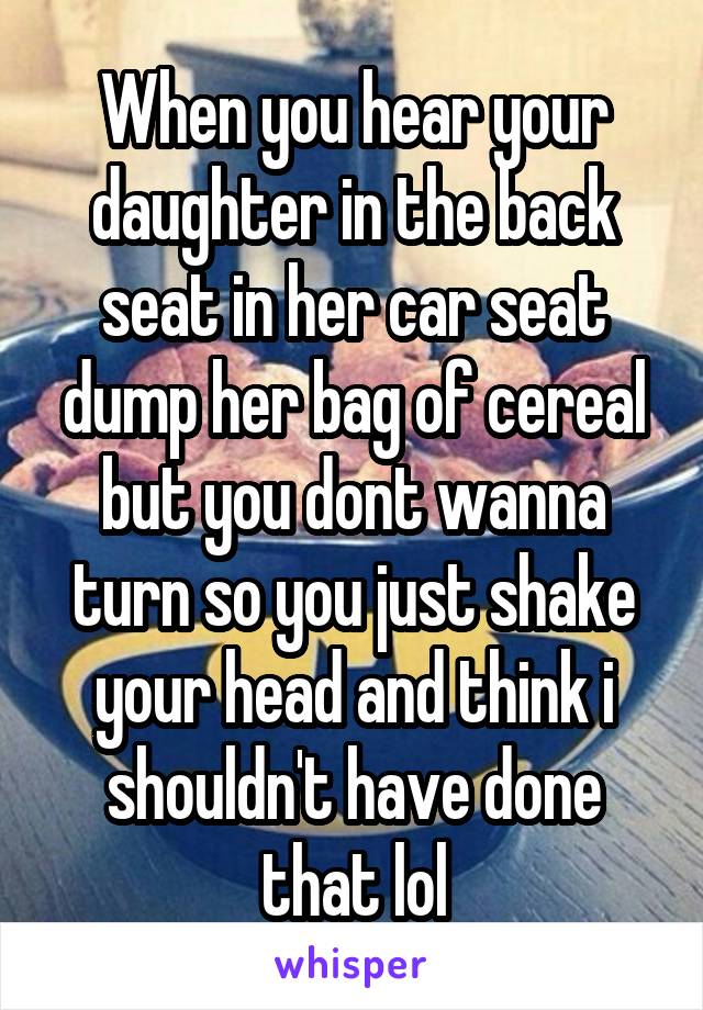 When you hear your daughter in the back seat in her car seat dump her bag of cereal but you dont wanna turn so you just shake your head and think i shouldn't have done that lol