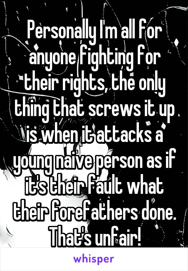 Personally I'm all for anyone fighting for their rights, the only thing that screws it up is when it attacks a young naive person as if it's their fault what their forefathers done.
That's unfair!