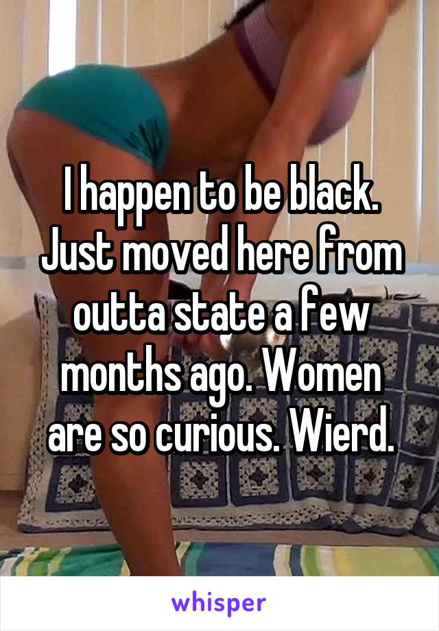 I happen to be black. Just moved here from outta state a few months ago. Women are so curious. Wierd.