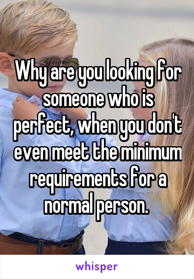 Why are you looking for someone who is perfect, when you don't even meet the minimum requirements for a normal person. 