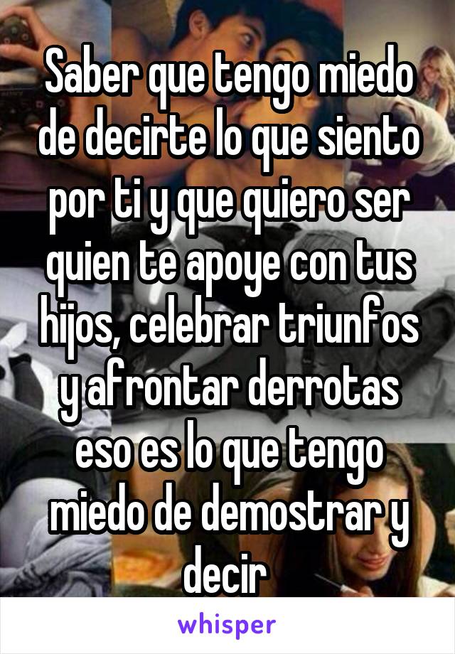 Saber que tengo miedo de decirte lo que siento por ti y que quiero ser quien te apoye con tus hijos, celebrar triunfos y afrontar derrotas eso es lo que tengo miedo de demostrar y decir 