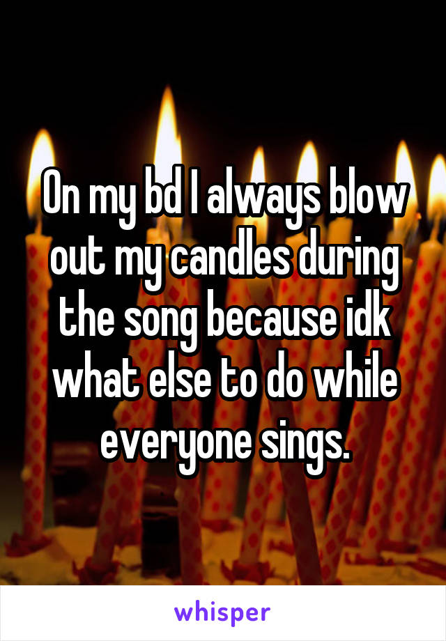 On my bd I always blow out my candles during the song because idk what else to do while everyone sings.