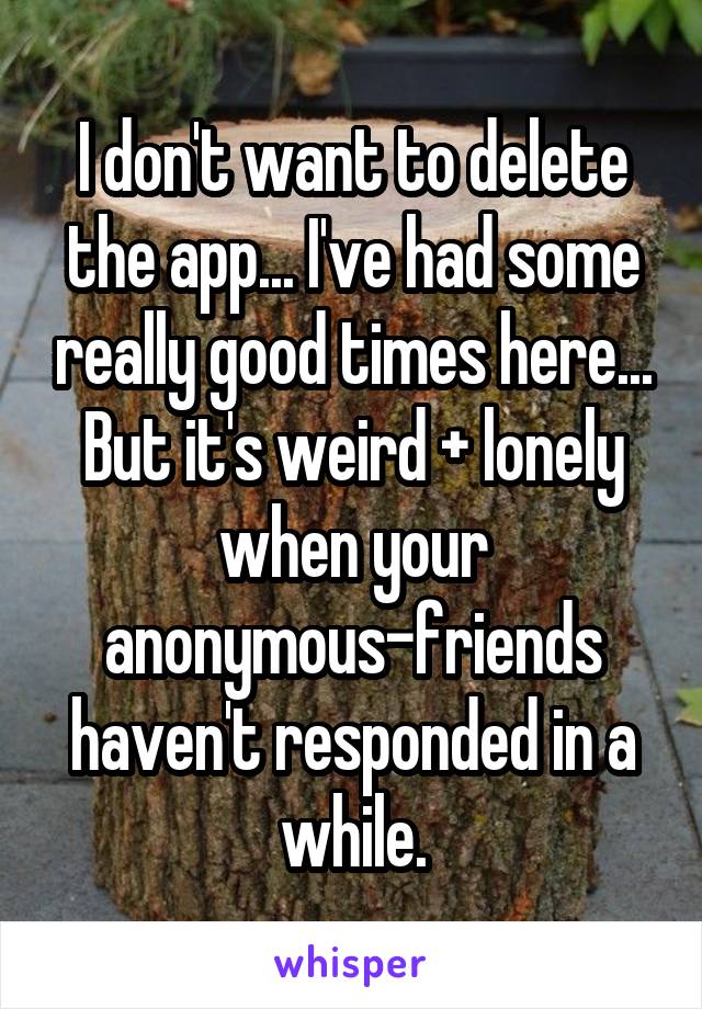 I don't want to delete the app... I've had some really good times here... But it's weird + lonely when your anonymous-friends haven't responded in a while.