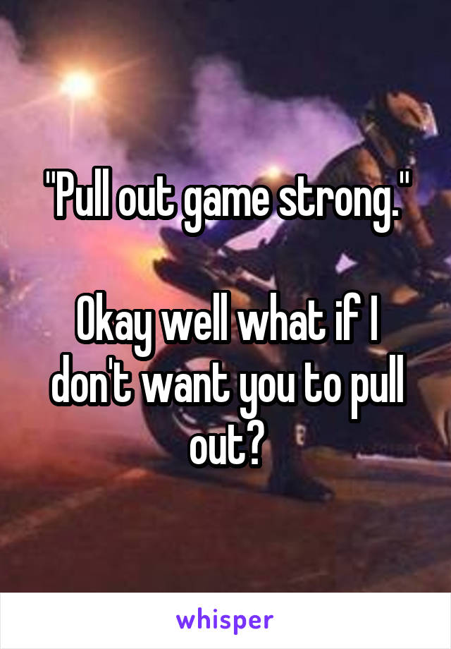 "Pull out game strong."

Okay well what if I don't want you to pull out?