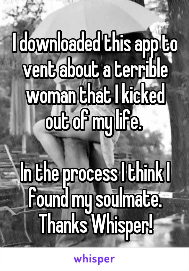 I downloaded this app to vent about a terrible woman that I kicked out of my life. 

In the process I think I found my soulmate. Thanks Whisper!