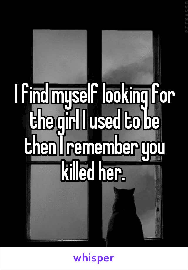 I find myself looking for the girl I used to be then I remember you killed her. 