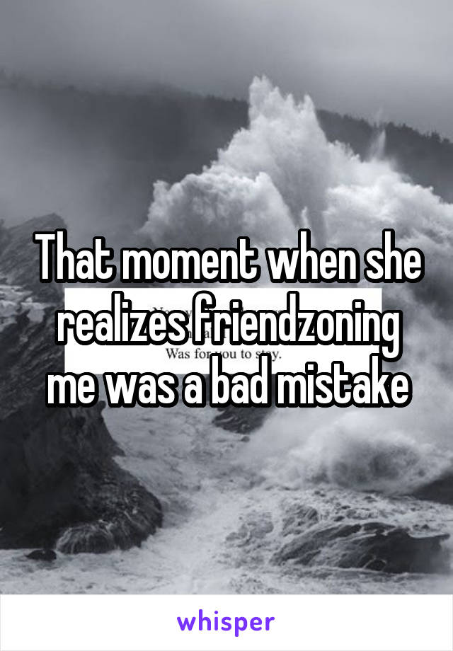 That moment when she realizes friendzoning me was a bad mistake