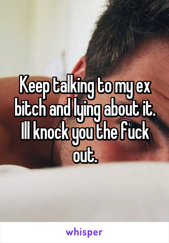 Keep talking to my ex bitch and lying about it. Ill knock you the fuck out.