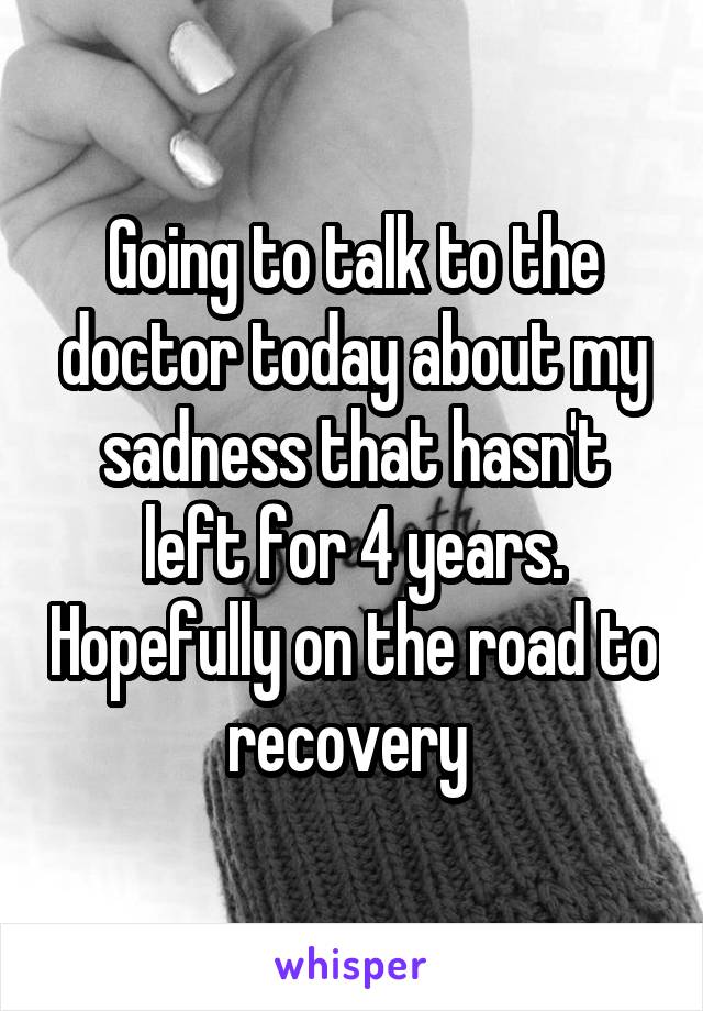 Going to talk to the doctor today about my sadness that hasn't left for 4 years. Hopefully on the road to recovery 