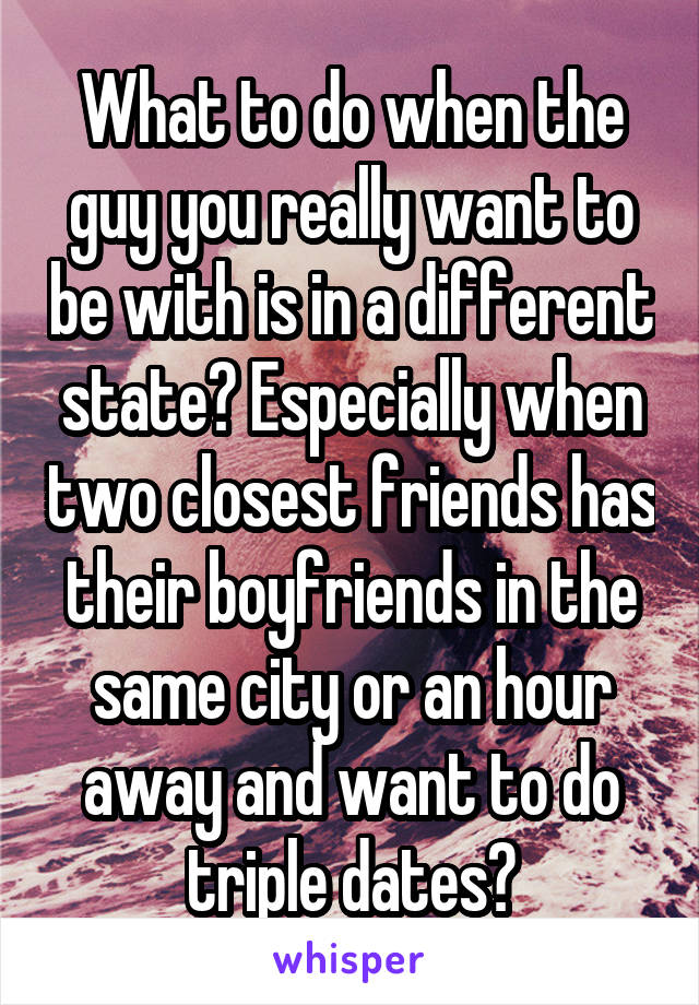 What to do when the guy you really want to be with is in a different state? Especially when two closest friends has their boyfriends in the same city or an hour away and want to do triple dates?