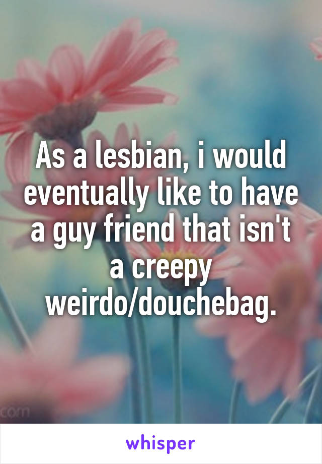 As a lesbian, i would eventually like to have a guy friend that isn't a creepy weirdo/douchebag.