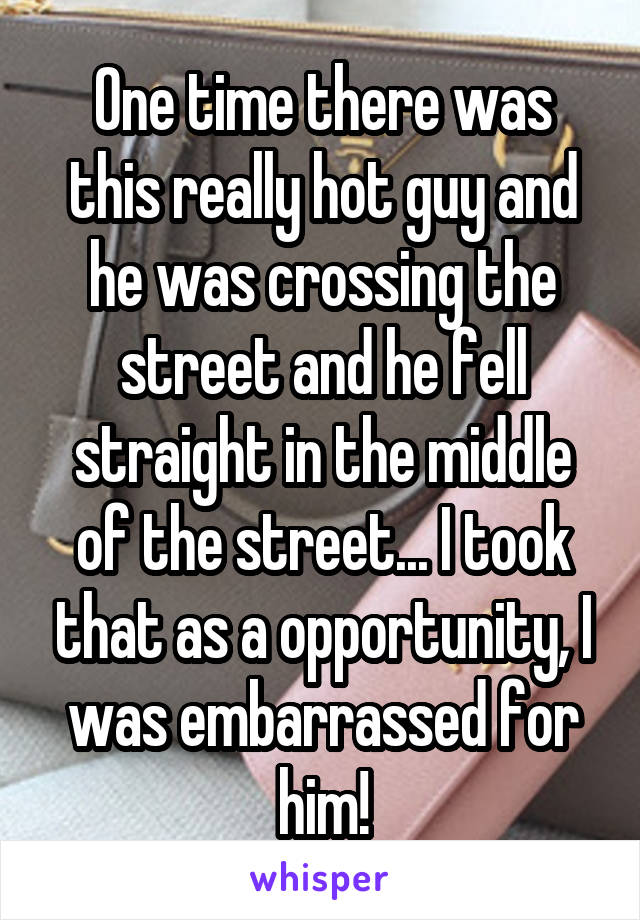 One time there was this really hot guy and he was crossing the street and he fell straight in the middle of the street... I took that as a opportunity, I was embarrassed for him!