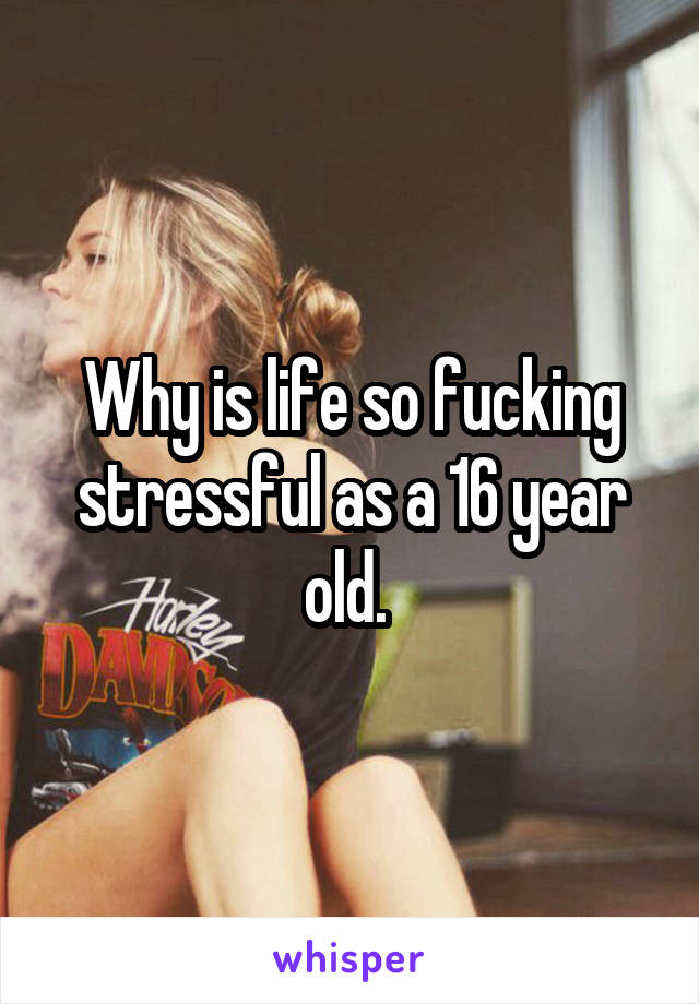 Why is life so fucking stressful as a 16 year old. 