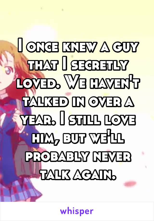 I once knew a guy that I secretly loved. We haven't talked in over a year. I still love him, but we'll probably never talk again.