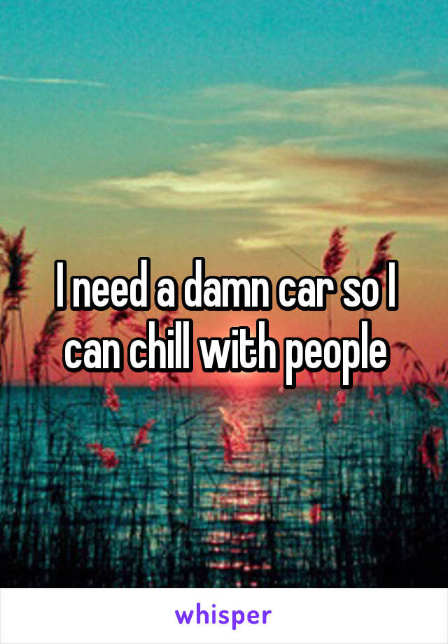 I need a damn car so I can chill with people