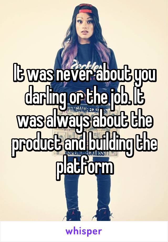 It was never about you darling or the job. It was always about the product and building the platform