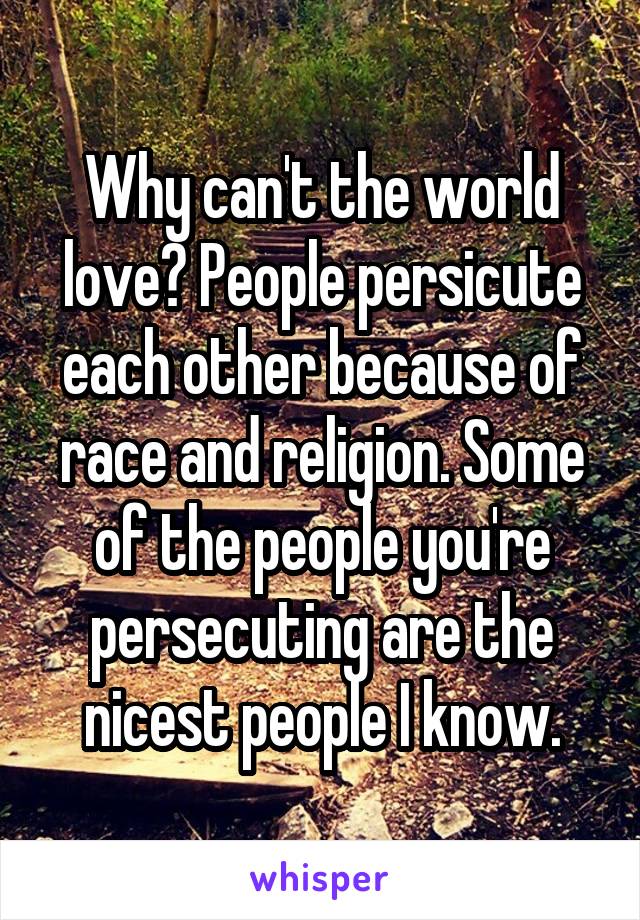 Why can't the world love? People persicute each other because of race and religion. Some of the people you're persecuting are the nicest people I know.