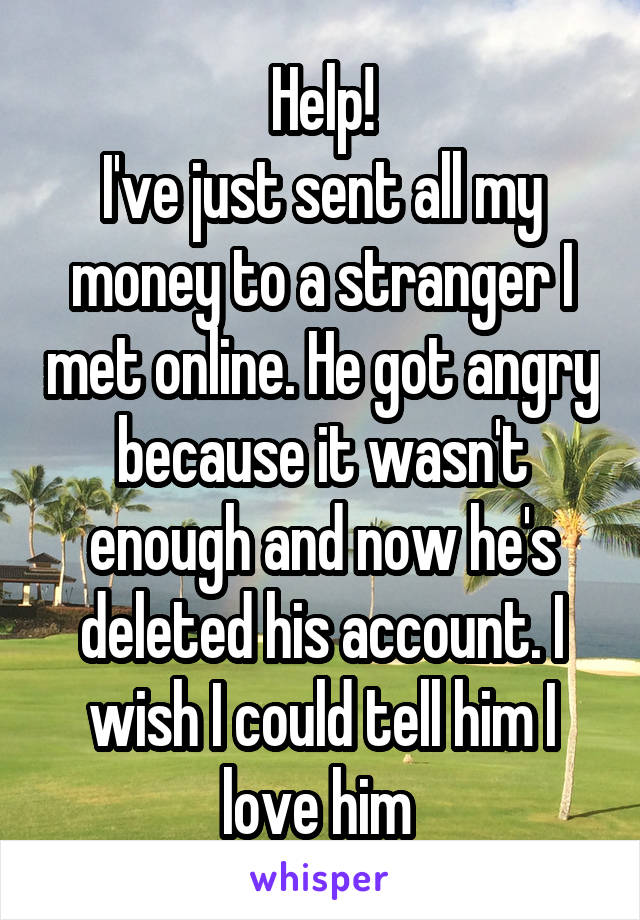 Help!
I've just sent all my money to a stranger I met online. He got angry because it wasn't enough and now he's deleted his account. I wish I could tell him I love him 