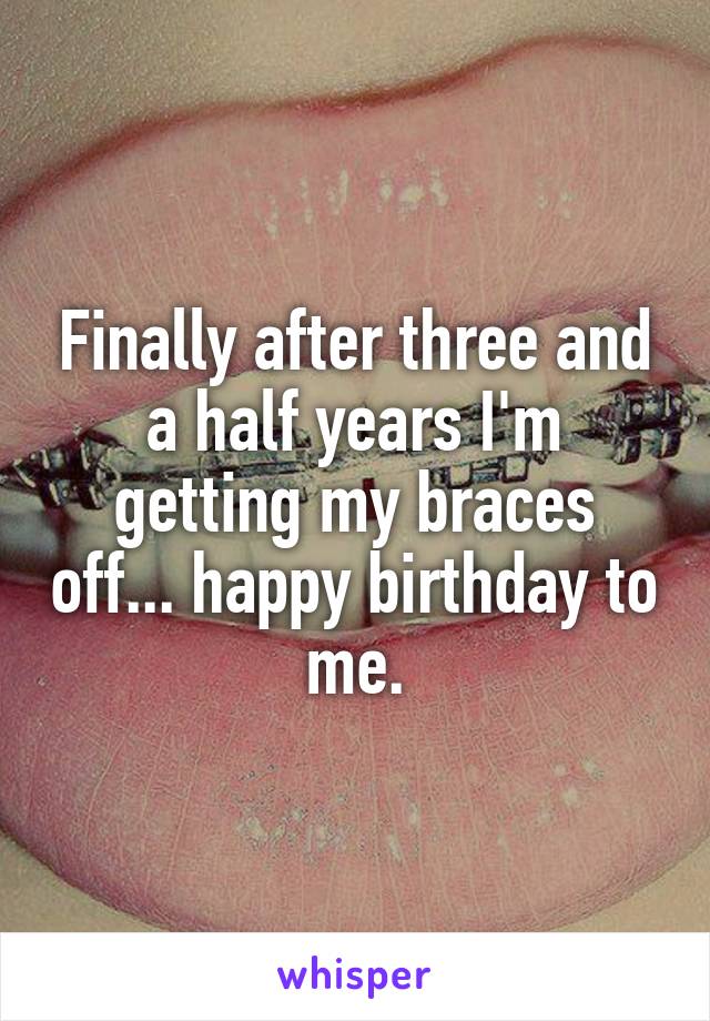 Finally after three and a half years I'm getting my braces off... happy birthday to me.