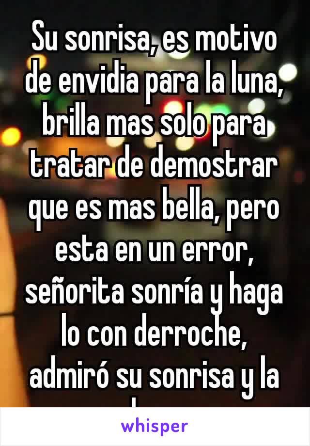 Su sonrisa, es motivo de envidia para la luna, brilla mas solo para tratar de demostrar que es mas bella, pero esta en un error, señorita sonría y haga lo con derroche, admiró su sonrisa y la luna