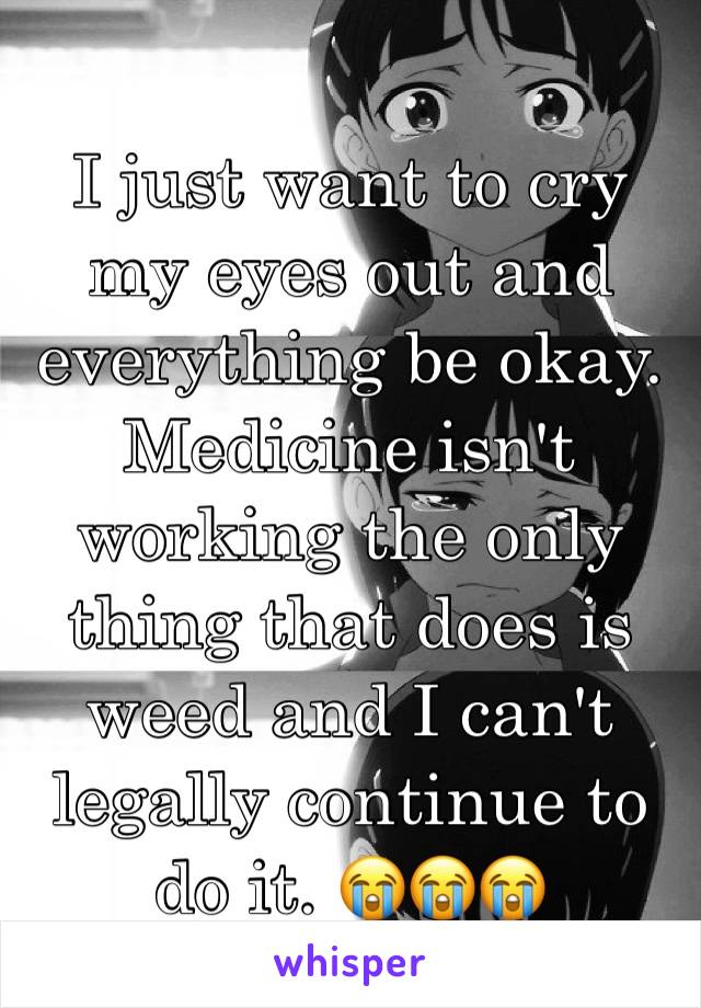 I just want to cry my eyes out and everything be okay. Medicine isn't working the only thing that does is weed and I can't legally continue to do it. 😭😭😭