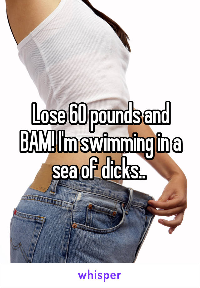 Lose 60 pounds and BAM! I'm swimming in a sea of dicks.. 