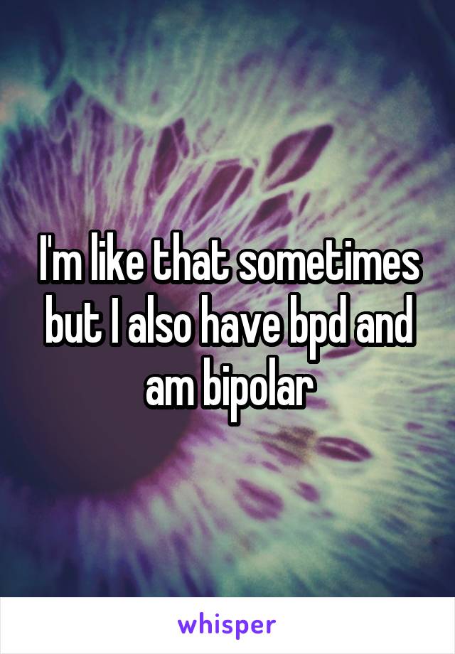 I'm like that sometimes but I also have bpd and am bipolar