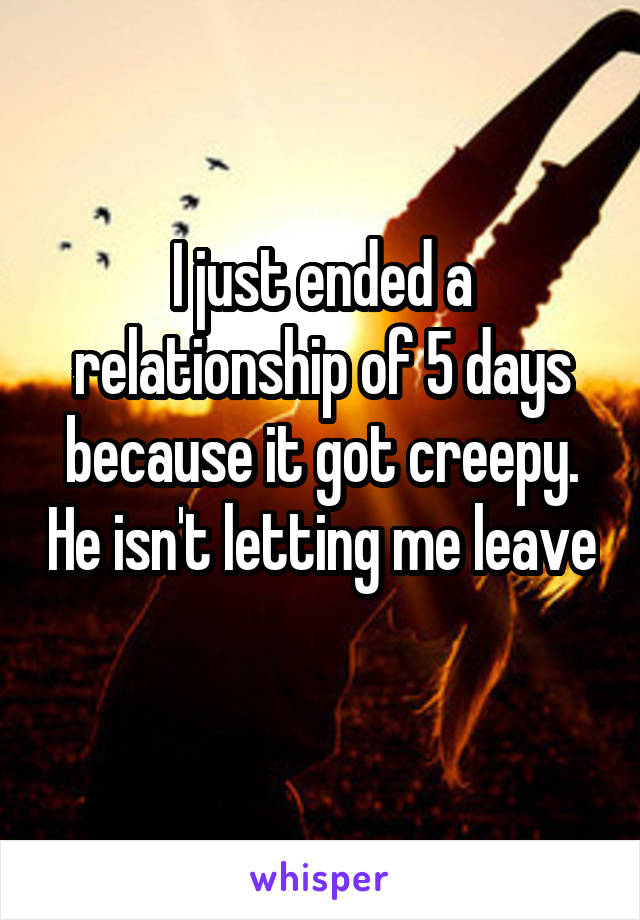 I just ended a relationship of 5 days because it got creepy. He isn't letting me leave 