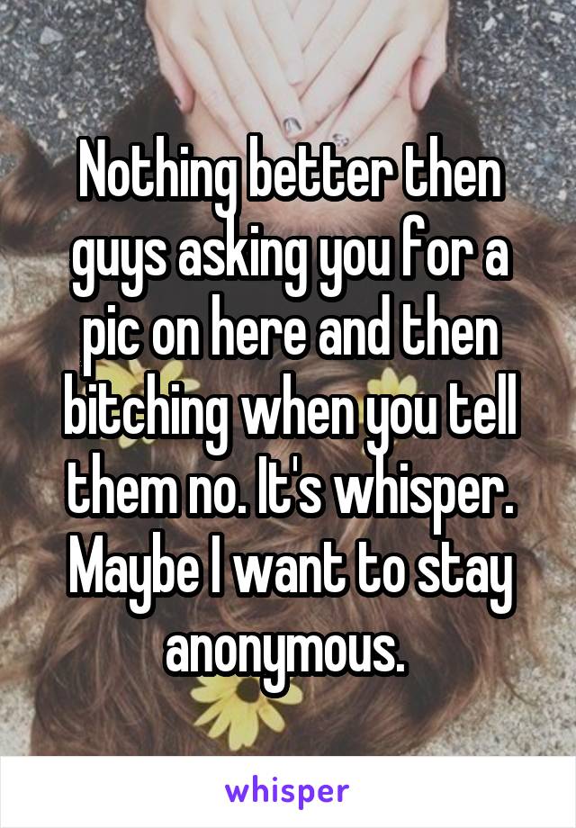 Nothing better then guys asking you for a pic on here and then bitching when you tell them no. It's whisper. Maybe I want to stay anonymous. 