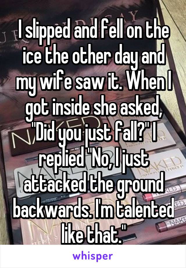 I slipped and fell on the ice the other day and my wife saw it. When I got inside she asked, "Did you just fall?" I replied "No, I just attacked the ground backwards. I'm talented like that."