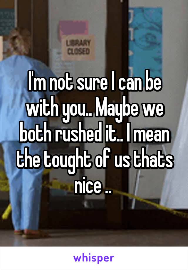 I'm not sure I can be with you.. Maybe we both rushed it.. I mean the tought of us thats nice .. 