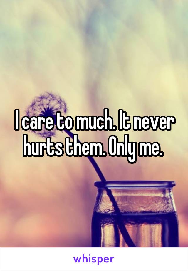 I care to much. It never hurts them. Only me. 