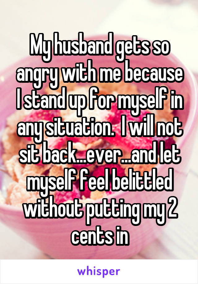 My husband gets so angry with me because I stand up for myself in any situation.  I will not sit back...ever...and let myself feel belittled without putting my 2 cents in