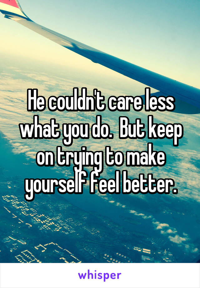 He couldn't care less what you do.  But keep on trying to make yourself feel better.