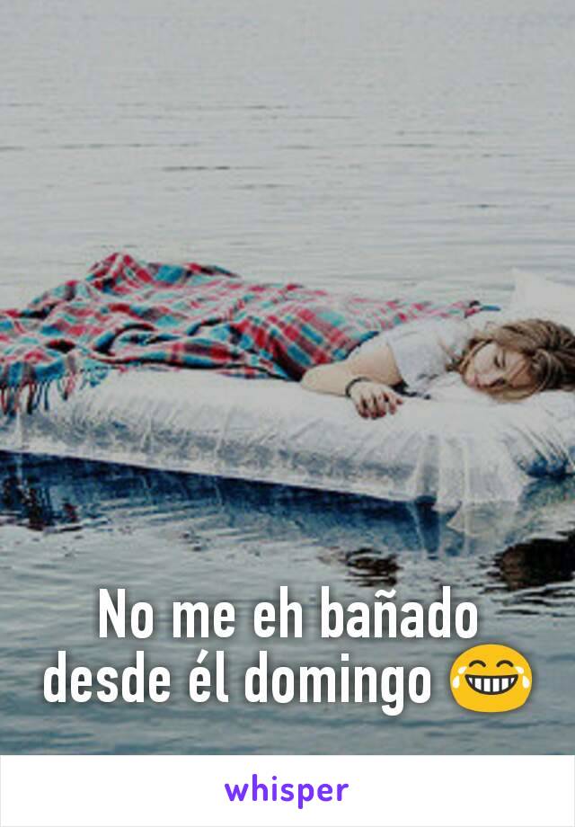 No me eh bañado desde él domingo 😂