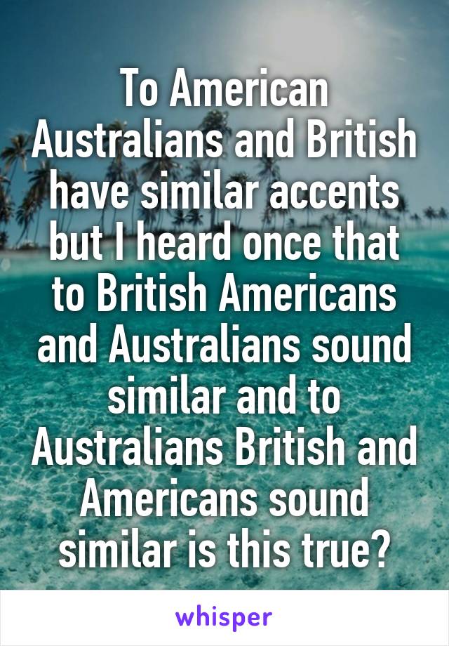 To American Australians and British have similar accents but I heard once that to British Americans and Australians sound similar and to Australians British and Americans sound similar is this true?