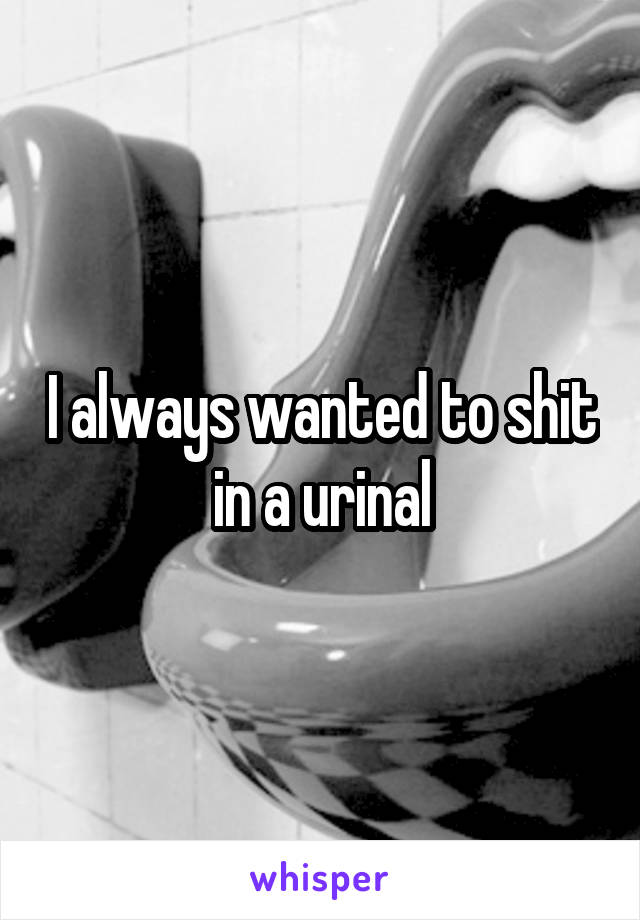 I always wanted to shit in a urinal