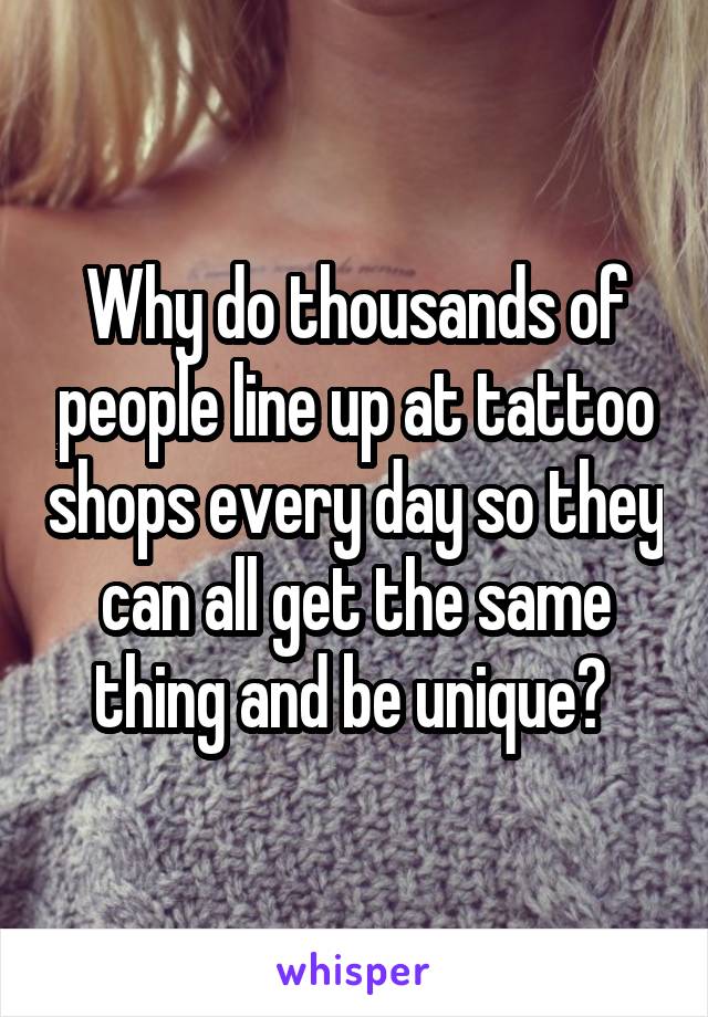 Why do thousands of people line up at tattoo shops every day so they can all get the same thing and be unique? 