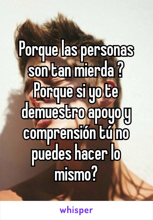 Porque las personas son tan mierda ? Porque si yo te demuestro apoyo y comprensión tú no puedes hacer lo mismo?