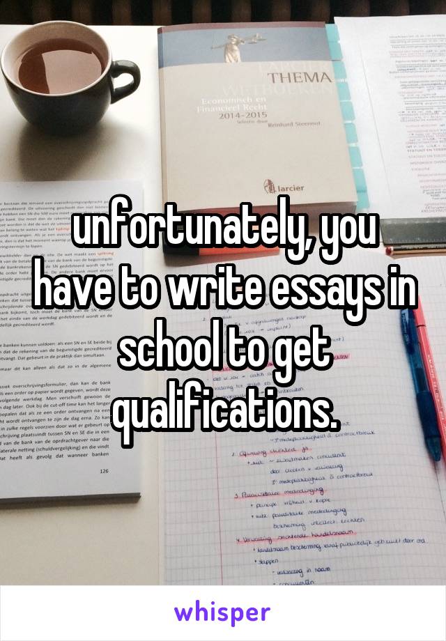 unfortunately, you have to write essays in school to get qualifications.