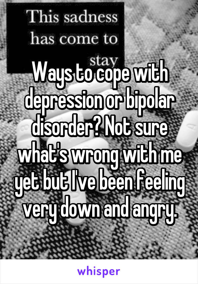 Ways to cope with depression or bipolar disorder? Not sure what's wrong with me yet but I've been feeling very down and angry.