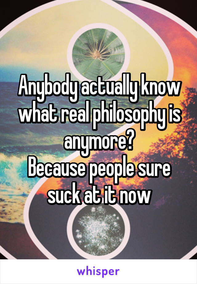 Anybody actually know what real philosophy is anymore?
Because people sure suck at it now