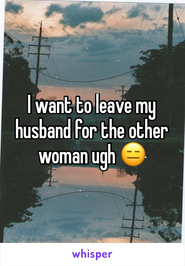 I want to leave my husband for the other woman ugh 😑 