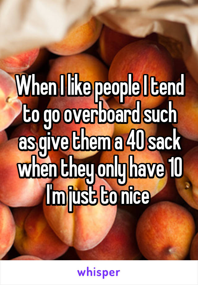 When I like people I tend to go overboard such as give them a 40 sack when they only have 10 I'm just to nice 